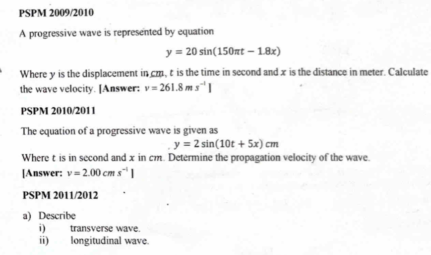 PSPM 2009/2010 
A progressive wave is represented by equation
y=20sin (150π t-1.8x)
Where y is the displacement in cm, t is the time in second and x is the distance in meter. Calculate 
the wave velocity. [Answer: v=261.8ms^(-1)]
PSPM 2010/2011 
The equation of a progressive wave is given as
y=2sin (10t+5x)cm
Where t is in second and x in cm. Determine the propagation velocity of the wave. 
[Answer: v=2.00cms^(-1)]
PSPM 2011/2012 
a) Describe 
i) transverse wave. 
ii) longitudinal wave.