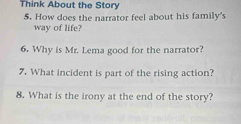 Think About the Story 
5. How does the narrator feel about his family's 
way of life? 
6. Why is Mr. Lema good for the narrator? 
7. What incident is part of the rising action? 
8. What is the irony at the end of the story?