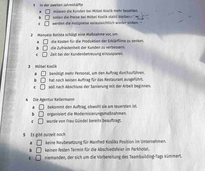 In der zweiten Jahreshälfte
a □ müssen die Kunden bei Möbel Koslik mehr bezahlen.
b □ sollen die Preise bei Möbel Koslik stabil bleiben
C □ werden die Holzpreise voraussichtlich wieder sinken. '
2 Manuela Batista schlägt eine Maßnahme vor, um
a □ die Kosten für die Produktion der Erklärfilme zu senken.
b □ die Zufriedenheit der Kunden zu verbessern.
C □ Zeit bei der Kundenbetreuung einzusparen.
3 Möbel Koslik
a □ benötigt mehr Personal, um den Auftrag durchzuführen.
b □ hat noch keinen Auftrag für das Restaurant ausgeführt.
C □ soll nach Abschluss der Sanierung mit der Arbeit beginnen.
4 Die Agentur Kellermann
a □ bekommt den Auftrag, obwohl sie am teuersten ist.
b □ organisiert die Modernisierungsmaßnahmen.
C □ wurde von Frau Gündel bereits beauftragt.
5 Es gibt zurzeit noch
a □ keine Neubesetzung für Manfred Kosliks Position im Unternehmen.
b □ keinen festen Termin für die Abschiedsfeier im Parkhotel.
C □ niemanden, der sich um die Vorbereitung des Teambuilding-Tags kümmert.