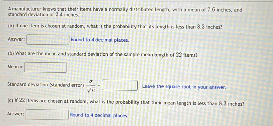 A manufacturer knows that their items have a normally distributed length, with a mean of 7.6 inches, and 
standard deviation of 2.4 inches. 
(a) If one item is chosen at random, what is the probability that its length is less than 8.3 inches? 
Answer: □ Round to 4 decimal places. 
(b) What are the mean and standard deviation of the sample mean length of 22 items? 
Mean =□
Standard deviation (standard error)  sigma /sqrt(n) =□ Leave the square root in your answer. 
(c) If 22 items are chosen at random, what is the probability that their mean length is less than 8.3 inches? 
Answer: □ Round to 4 decimal places.