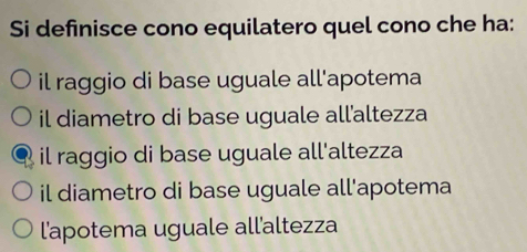 Si definisce cono equilatero quel cono che ha:
il raggio di base uguale all'apotema
il diametro di base uguale all'altezza
il raggio di base uguale all'altezza
il diametro di base uguale all'apotema
l'apotema uguale all'altezza