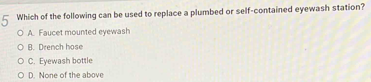 Which of the following can be used to replace a plumbed or self-contained eyewash station?
A. Faucet mounted eyewash
B. Drench hose
C. Eyewash bottle
D. None of the above