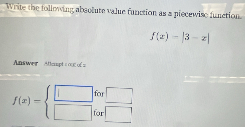 Write the following absolute value function as a piecewise function.
f(x)=|3-x|
Answer Attempt 1 out of 2 
for □
f(x)=beginarrayl □  □ endarray. □ 
for