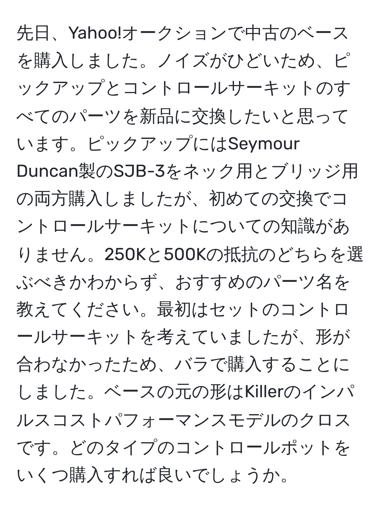 先日、Yahoo!オークションで中古のベースを購入しました。ノイズがひどいため、ピックアップとコントロールサーキットのすべてのパーツを新品に交換したいと思っています。ピックアップにはSeymour Duncan製のSJB-3をネック用とブリッジ用の両方購入しましたが、初めての交換でコントロールサーキットについての知識がありません。250Kと500Kの抵抗のどちらを選ぶべきかわからず、おすすめのパーツ名を教えてください。最初はセットのコントロールサーキットを考えていましたが、形が合わなかったため、バラで購入することにしました。ベースの元の形はKillerのインパルスコストパフォーマンスモデルのクロスです。どのタイプのコントロールポットをいくつ購入すれば良いでしょうか。