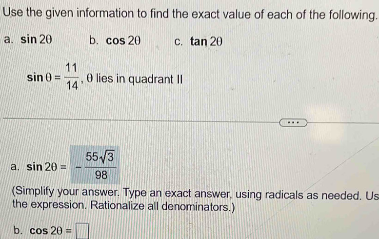 Use the given information to find the exact value of each of the following.
a. sin 2θ b. cos 2θ C. tan 2θ
sin θ = 11/14  , θ lies in quadrant II
a. sin 2θ =- 55sqrt(3)/98 
(Simplify your answer. Type an exact answer, using radicals as needed. Us
the expression. Rationalize all denominators.)
b. cos 2θ =□