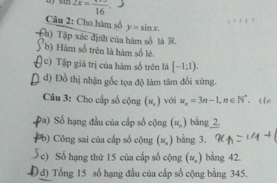 sin 2x=frac 16. 
111 
Câu 2: Cho hàm số y=sin x. 
à) Tập xác định của hàm số là R. 
b) Hàm số trên là hàm số lẻ. 
c) Tập giá trị của hàm số trên là [-1;1). 
d) Đồ thị nhận gốc tọa độ làm tâm đối xứng. 
Câu 3: Cho cấp số cộng (u_n) với u_n=3n-1, n∈ N^* 、 
Đa) Số hạng đầu của cấp số cộng (u_n) bằng 2. 
Pb) Công sai của cấp số cộng (u_n) bằng 3. 
c) Số hạng thứ 15 của cấp số cộng (u_n) bằng 42. 
Od) Tổng 15 số hạng đầu của cấp số cộng bằng 345.