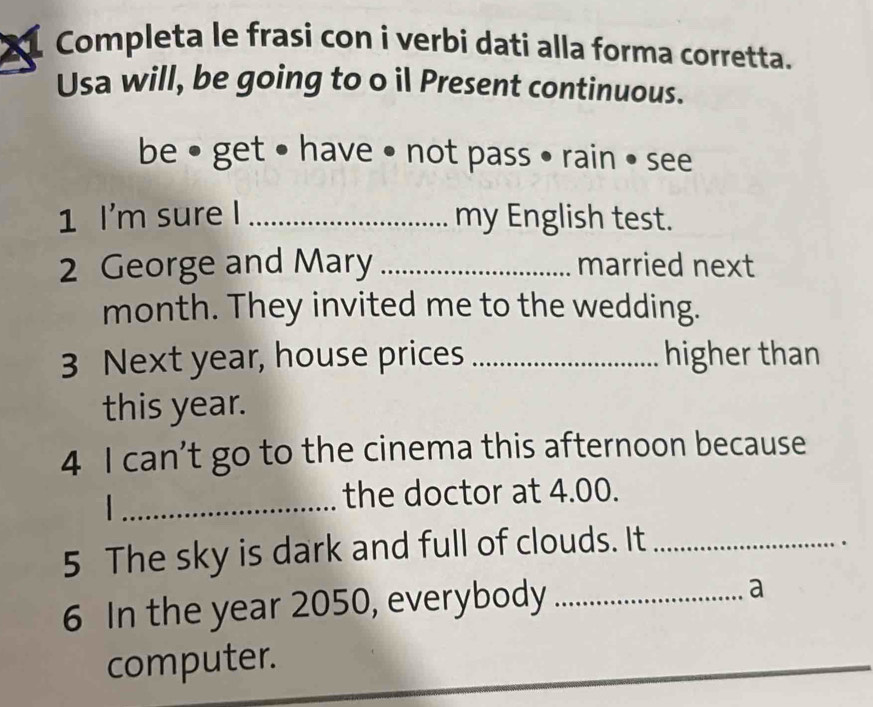 Completa le frasi con i verbi dati alla forma corretta. 
Usa will, be going to o il Present continuous. 
be • get • have • not pass • rain • see 
1 I'm sure I _my English test. 
2 George and Mary _married next 
month. They invited me to the wedding. 
3 Next year, house prices _higher than 
this year. 
4 I can’t go to the cinema this afternoon because 
_ 
the doctor at 4.00. 
5 The sky is dark and full of clouds. It_ 
6 In the year 2050, everybody_ 
a 
computer.