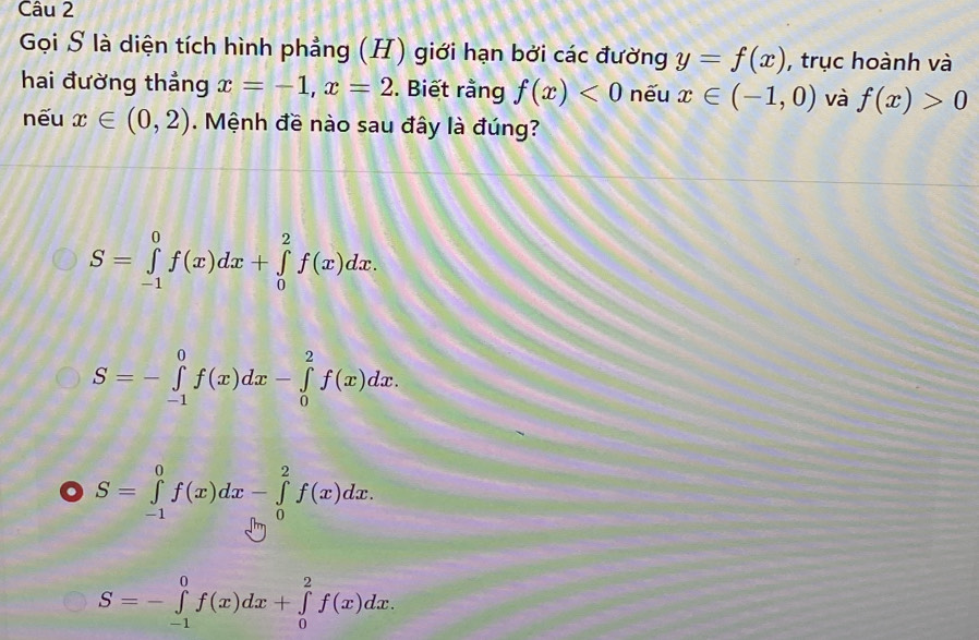 Gọi S là diện tích hình phẳng (H) giới hạn bởi các đường y=f(x) , trục hoành và
hai đường thẳng x=-1, x=2. Biết rằng f(x)<0</tex> nếu x∈ (-1,0) và f(x)>0
nếu x∈ (0,2). Mệnh đề nào sau đây là đúng?
S=∈tlimits _(-1)^0f(x)dx+∈tlimits _0^2f(x)dx.
S=-∈tlimits _(-1)^0f(x)dx-∈tlimits _0^2f(x)dx.
S=∈tlimits _(-1)^0f(x)dx-∈tlimits _0^2f(x)dx.
S=-∈tlimits _(-1)^0f(x)dx+∈tlimits _0^2f(x)dx.