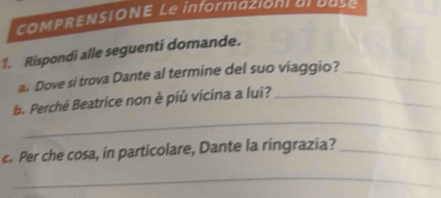 COMPRENSIONE Le informazion al base 
1. Rispondi alle seguenti domande. 
a. Dove si trova Dante al termine del suo viaggio?_ 
_ 
b. Perché Beatrice non è più vicina a lui?_ 
c. Per che cosa, in particolare, Dante la ringrazia?_ 
_