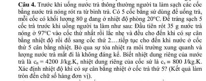 Trước khi uống nước trà thông thường người ta làm sạch các cốc 
bằng nước trà nóng rót ra từ bình trà. Có 5 cốc bằng sứ dùng để uống trà, 
mỗi cốc có khối lượng 80 g đang ở nhiệt độ phòng 20°C Đề tráng sạch 5
cốc trà trước khi uồng người ta làm như sau: Đầu tiên rót 35 g nước trà 
nóng ở 97°C vào cốc thứ nhất rồi lắc nhẹ và đều cho đến khi có sự cân 
bằng nhiệt độ rồi đồ sang cốc thứ 2..tiếp tục cho đến khi nước ở cốc 
thứ 5 cân bằng nhiệt. Bỏ qua sự tỏa nhiệt ra môi trường xung quanh và 
lượng nước trà mất đi là không đáng kể. Biết nhiệt dung riêng của nước 
trà là c_n=4200J/kg g.K, nhiệt dung riêng của cốc sứ là c_s=800J/kg. .K. 
Xác định nhiệt độ khi có sự cân bằng nhiệt ở cốc trà thứ 5? (Kết quả làm 
tròn đến chữ số hàng đơn vị).