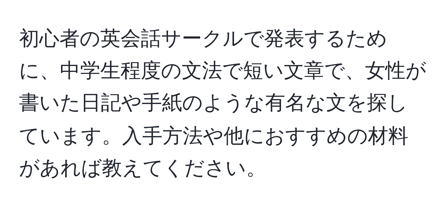 初心者の英会話サークルで発表するために、中学生程度の文法で短い文章で、女性が書いた日記や手紙のような有名な文を探しています。入手方法や他におすすめの材料があれば教えてください。