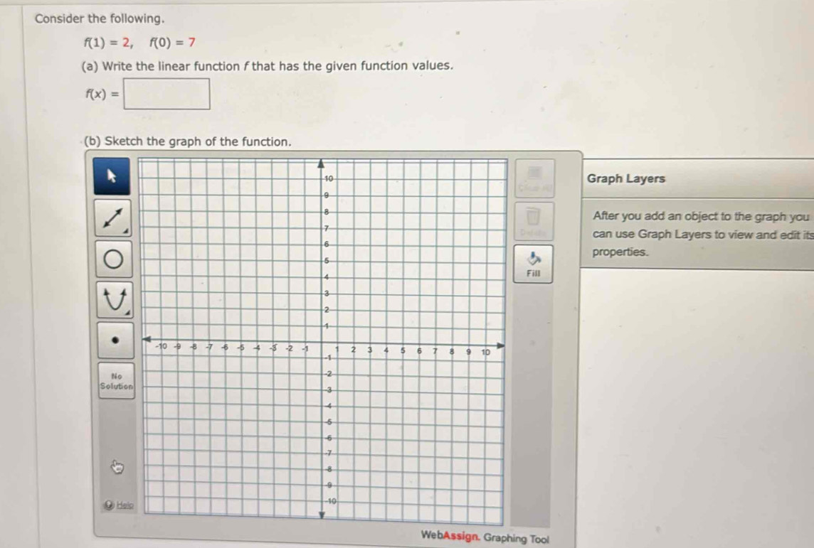 Consider the following.
f(1)=2, f(0)=7
(a) Write the linear function f that has the given function values.
f(x)=□
(b) Sketch the graph of the function. 
Graph Layers 
After you add an object to the graph you 
can use Graph Layers to view and edit it 
properties. 
Fill 
No 
Solutio 
He 
WebAssign. Graphing Tool