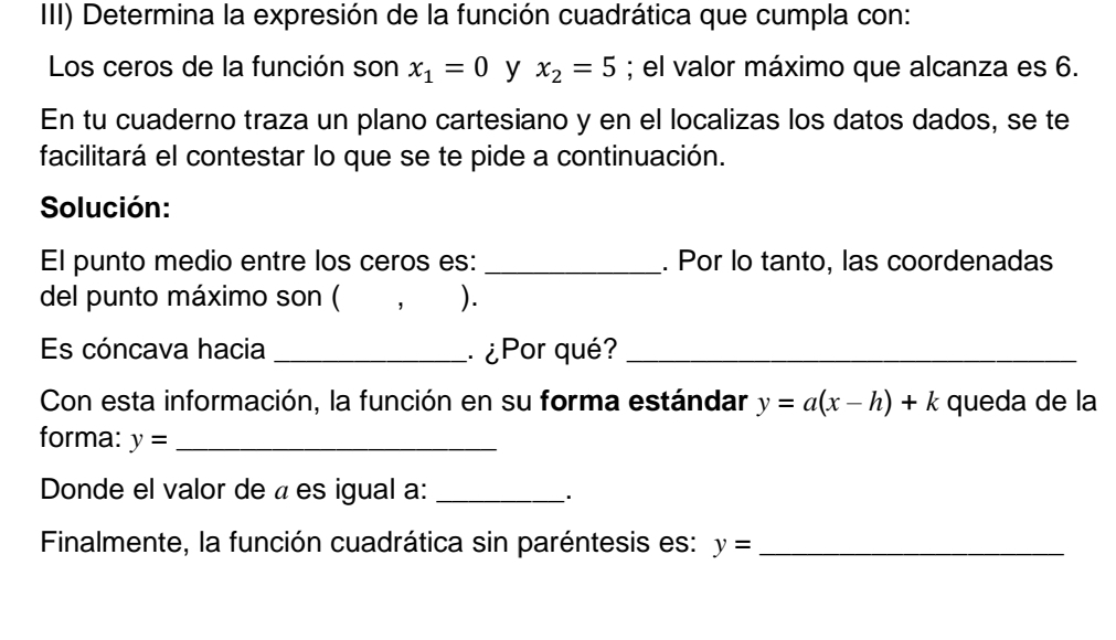 III) Determina la expresión de la función cuadrática que cumpla con: 
Los ceros de la función son x_1=0 y x_2=5; el valor máximo que alcanza es 6. 
En tu cuaderno traza un plano cartesiano y en el localizas los datos dados, se te 
facilitará el contestar lo que se te pide a continuación. 
Solución: 
El punto medio entre los ceros es: _. Por lo tanto, las coordenadas 
del punto máximo son ( ， ). 
Es cóncava hacia _ ¿Por qué?_ 
Con esta información, la función en su forma estándar y=a(x-h)+k queda de la 
forma: y= _ 
Donde el valor de « es igual a:_ 
Finalmente, la función cuadrática sin paréntesis es: y= _