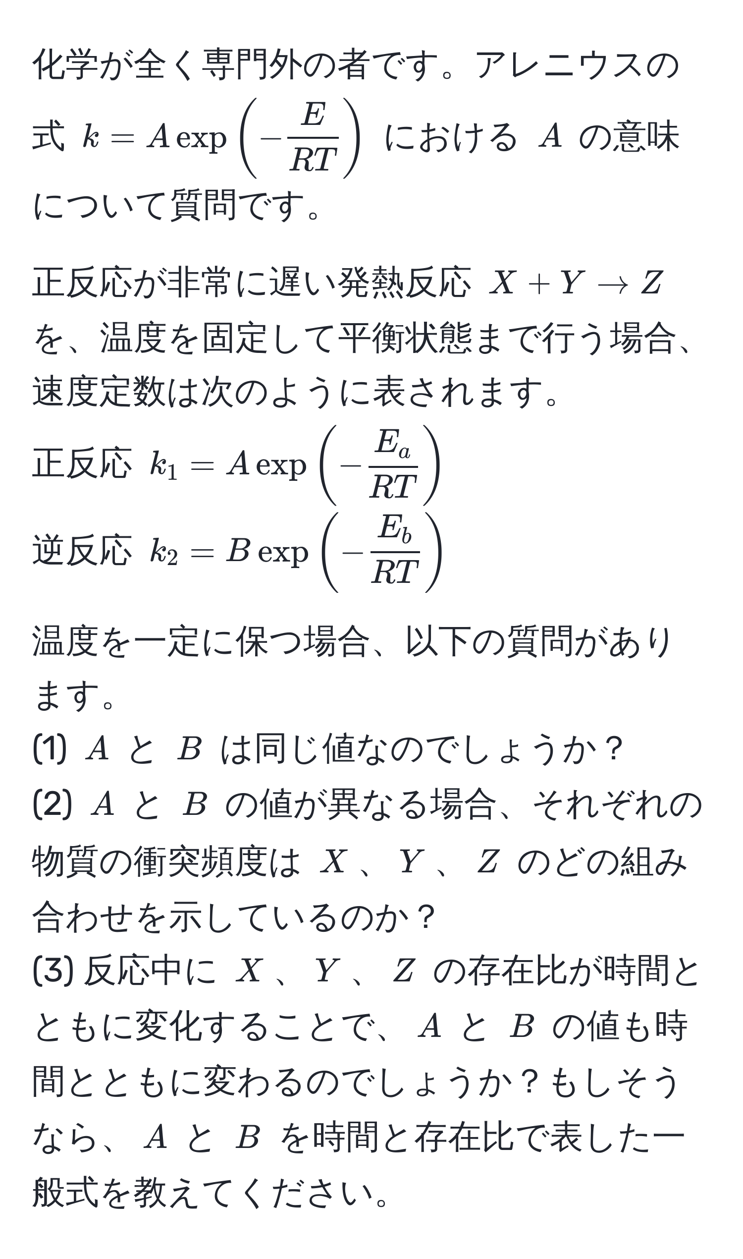 化学が全く専門外の者です。アレニウスの式 $k = A exp(- E/RT )$ における $A$ の意味について質問です。

正反応が非常に遅い発熱反応 $X + Y arrow Z$ を、温度を固定して平衡状態まで行う場合、速度定数は次のように表されます。
正反応 $k_1 = A exp(- E_a/RT )$
逆反応 $k_2 = B exp(- E_b/RT )$

温度を一定に保つ場合、以下の質問があります。
(1) $A$ と $B$ は同じ値なのでしょうか？  
(2) $A$ と $B$ の値が異なる場合、それぞれの物質の衝突頻度は $X$、$Y$、$Z$ のどの組み合わせを示しているのか？  
(3) 反応中に $X$、$Y$、$Z$ の存在比が時間とともに変化することで、$A$ と $B$ の値も時間とともに変わるのでしょうか？もしそうなら、$A$ と $B$ を時間と存在比で表した一般式を教えてください。