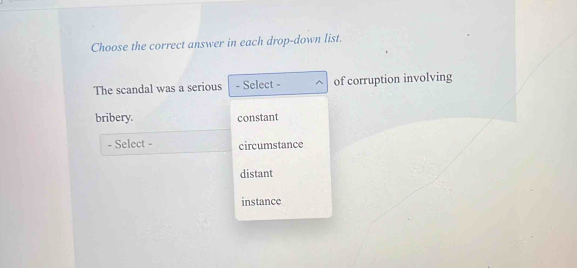 Choose the correct answer in each drop-down list.
The scandal was a serious - Select - of corruption involving
bribery. constant
- Select -
circumstance
distant
instance