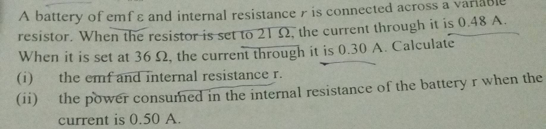 A battery of emf ε and internal resistance r is connected across a variable 
resistor. When the resistor is set to 21Ω, the current through it is 0.48 A. 
When it is set at 36 Ω, the current through it is 0.30 A. Calculate 
(i) the emf and internal resistance r. 
(ii) the power consumed in the internal resistance of the battery r when the 
current is 0.50 A.