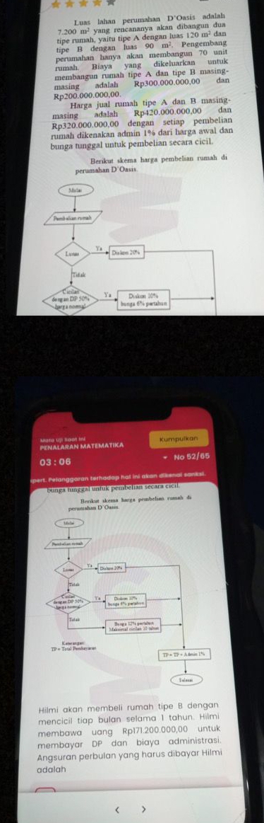 Luas lahan perumahan D'Oasis adalah
7.200 m² yang rencananya akan dibangun dua
tipe rumah, yaitu tipe A dengan luas 12 20m^2 dan
tipe B dengan luas 90 m². Pengembang
perumahan hanya akan membangun 70 unit
rumah. Biaya yang dikeluarkan untuk
membangun rumah tipe A dan tipe B masing- dan
masing adalah Rp300.000.000,00
Rp200.000.000,00.
Harga jual rumah tipe A dan B masing-
masing adalah Rp420.000.000,00 dan
Rp320.000.000,00 dengan setiap pembelian
rumah dikenakan admin 1% dari harga awal dan
bunga tunggal untuk pembelian secara cicil.
Berikut skema harga pembelian rumah di
PENALARAN MATEMATIKA Kumpulkan
03:06 No 52/65
pert. Pelanggaran terhadap hat ini akan dikenal sanksl
ggal untuk pembelian secara cicil
Hilmi akan membeli rumah tipe B dengan
mencicil tiap bulan selama 1 tahun. Hilmi
membawa uang Rp171.200.000,00 untuk
membayar DP dan biaya administrasi.
Angsuran perbulan yang harus dibayar Hilmi
adalah
r