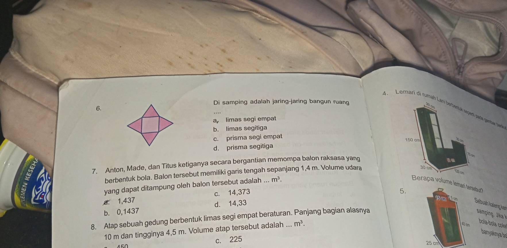 Di samping adalah jaring-jaring bangun ruang
6.
30 cm
4. Lemari di rumah Laní berbentuk sepentí pada gambar berni
a limas segi empat
b. limas segitiga
c. prisma segi empat
150 cm
30 cm
d. prisma segitiga
70 cm
w
7. Anton, Made, dan Titus ketiganya secara bergantian memompa balon raksasa yang
berbentuk bola. Balon tersebut memiliki garis tengah sepanjang 1,4 m. Volume udara
30 cm
120 cm
yang dapat ditampung oleh balon tersebut adalah .._ m^3. 
Berapa volume lemari tersebut?
a
A. 1,437 c. 14,373
5.
15 cm I 5 cm
d. 14,33
Sebuah kaleng ker
b. 0,1437
8. Atap sebuah gedung berbentuk limas segi empat beraturan. Panjang bagian alasnya
10 m dan tingginya 4,5 m. Volume atap tersebut adalah ... m^3.
40 cm
bola-bola coke
banyaknya bo
c. 225
25 cm