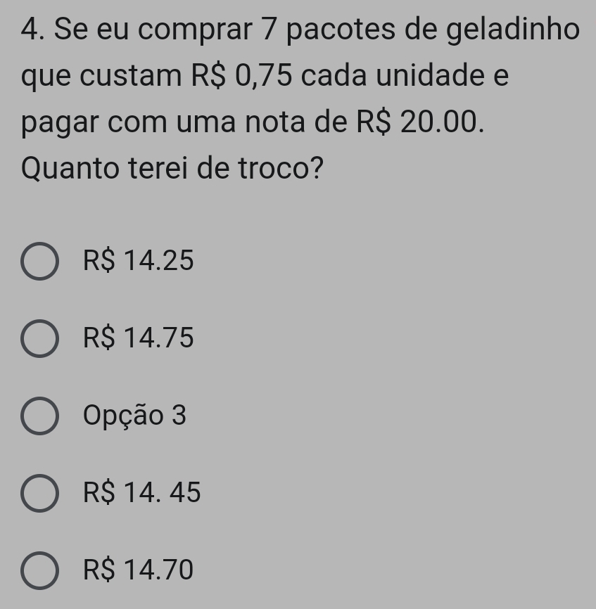 Se eu comprar 7 pacotes de geladinho
que custam R$ 0,75 cada unidade e
pagar com uma nota de R$ 20.00.
Quanto terei de troco?
R$ 14.25
R$ 14.75
Opção 3
R$ 14. 45
R$ 14.70