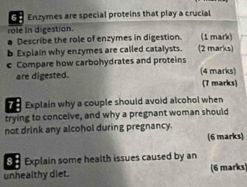 Enzymes are special proteins that play a crucial 
role in digestion. 
a Describe the role of enzymes in digestion. (1 mark) 
b Explain why enzymes are called catalysts. (2 marks) 
c Compare how carbohydrates and proteins 
are digested. 
(4 marks) 
(7 marks) 
7 Explain why a couple should avoid alcohol when 
trying to conceive, and why a pregnant woman should 
not drink any alcohol during pregnancy. 
(6 marks) 
8 . Explain some health issues caused by an 
unhealthy diet. (6 marks)