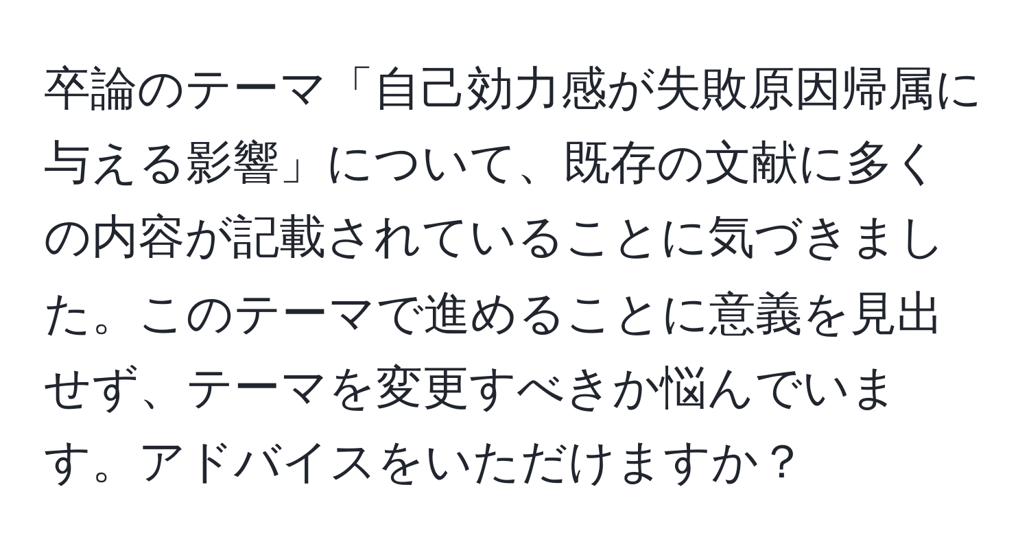 卒論のテーマ「自己効力感が失敗原因帰属に与える影響」について、既存の文献に多くの内容が記載されていることに気づきました。このテーマで進めることに意義を見出せず、テーマを変更すべきか悩んでいます。アドバイスをいただけますか？