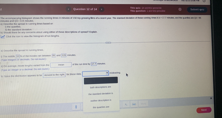 This quiz: 14 point(s) possible This question: 1 point(s) possible Submit quiz
minutes and The accompanying histogram shows the running times in minutes of 150 top grossing films of a recent year. The standard deviation of these running times is x=17.2 minutes, and the quartiles an Q1=96
Q3=115 minutes.
a) Describe the spread in running times based on
ii) the standard deviation. i) the quartiles.
b) Should there be any concems about using either of these descriptions of spread? Explain.
Click the icon to view the histogram of run lengths.
a) Describe the spread in running times.
i) The middle 50 % of the movies ran between 95 and 115 minutes.
(Type integers or decimals. Do not round.)
ii) On average, movie lengths varied from the mean of the run time by 17.7 minutes.
(Type an integer or a decimal. Do not round.)
b) Since the distribution appears to be skewed to the right. for these data misleading
both descriptions are
the standard deviation is
neither description is
4 the quartiles are (1,1)
Next