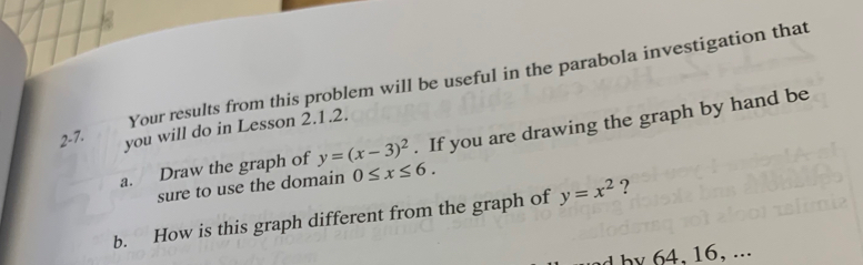 Your results from this problem will be useful in the parabola investigation that
2-7. you will do in Lesson 2.1.2. 
a. Draw the graph of y=(x-3)^2. If you are drawing the graph by hand be 
sure to use the domain 0≤ x≤ 6. 
b. How is this graph different from the graph of y=x^2 ? 
, ...