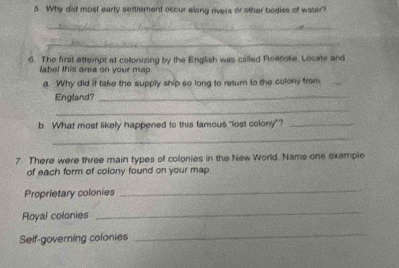 Why did most early settlement occur along rivers or other bodies of water? 
_ 
_ 
6. The first attempt at colonizing by the English was called Roenoke. Locate and 
label this area on your map 
a. Why did if take the supply ship so long to return to the colony from 
England?_ 
_ 
b. What most likely happened to this famous "lost colony"?_ 
_ 
7 There were three main types of colonies in the New World. Name one example 
of each form of colony found on your map 
Proprietary colonies 
_ 
Royal colonies 
_ 
Self-governing colonies 
_
