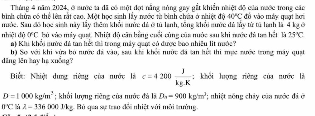 Tháng 4 năm 2024, ở nước ta đã có một đợt nắng nóng gay gắt khiến nhiệt độ của nước trong các 
bình chứa có thể lên rất cao. Một học sinh lấy nước từ bình chứa ở nhiệt độ 40°C đồ vào máy quạt hơi 
nước. Sau đó học sinh này lấy thêm khối nước đá ở tủ lạnh, tổng khối nước đá lấy từ tủ lạnh là 4 kg ở 
nhiệt độ 0°C bỏ vào máy quạt. Nhiệt độ cân bằng cuối cùng của nước sau khi nước đá tan hết là 25°C. 
a) Khi khổi nước đá tan hết thì trong máy quạt có được bao nhiêu lít nước? 
b) So với khi vừa bó nước đá vào, sau khi khối nước đá tan hết thì mực nước trong máy quạt 
âng lên hay hạ xuống? 
Biết: Nhiệt dung riêng của nước là c=4200 J/kg.K ; khối lượng riêng của nước là
D=1000kg/m^3; khối lượng riêng của nước đá là D_0=900kg/m^3; nhiệt nóng chảy của nước đá ở
0°C là lambda =336000J/kg. Bó qua sự trao đổi nhiệt với môi trường.