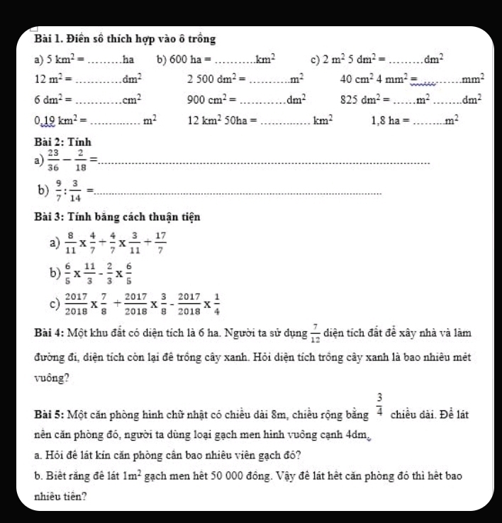 Điền số thích hợp vào ô trồng
a) 5km^2= _ha b) 600ha= _ km^2 c) 2m^25dm^2= _ dm^2
12m^2= _ dm^2 2500dm^2= _ m^2 40cm^24mm^2= _...mm^2
6dm^2= _ cm^2 900cm^2= _ dm^2 825dm^2= _.m^2 _ □ ...dm^2
0.19km^2= _ m^2 12km^250ha= _ km^2 1,8ha= _ m^2
Bài 2: Tính
a)  23/36 - 2/18 =. _
b)  9/7 : 3/14 =. _
Bài 3: Tính bắng cách thuận tiện
a)  8/11 *  4/7 + 4/7 *  3/11 + 17/7 
b)  6/5 *  11/3 - 2/3 *  6/5 
c)  2017/2018 *  7/8 + 2017/2018 *  3/8 - 2017/2018 *  1/4 
Bài 4: Một khu đất có diện tích là 6 ha. Người ta sử dụng  7/12  diện tích đất để xây nhà và làm
đường đi, diện tích còn lại đê trồng cây xanh. Hỏi diện tích trồng cây xanh là bao nhiêu mét
vuδng?
Bài 5: Một căn phòng hình chữ nhật có chiều dài 8m, chiều rộng bằng  3/4  chiều dài. Để lát
nên căn phòng đó, người ta dùng loại gạch men hình vuồng cạnh 4dm。
a. Hỏi để lát kin căn phòng cân bao nhiêu viên gạch đó?
b. Biết răng đề lát 1m^2 gạch men hết 50 000 đông. Vậy đề lát hết căn phòng đó thì hết bao
nhiêu tiên?