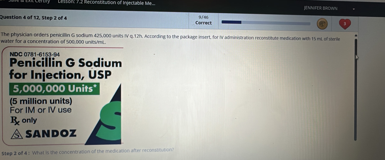 Exit Certy Lesson: 7.2 Reconstitution of Injectable Me... JENNIFER BROWN 
Question 4 of 12, Step 2 of 4 9/46 
Correct 3 
The physician orders penicillin G sodium 425,000 units IV q.12h. According to the package insert, for IV administration reconstitute medication with 15 mL of sterile 
water for a concentration of 500,000 units/mL. 
NDC 0781-6153-94 
Penicillin G Sodium 
for Injection, USP
5,000,000 Units* 
(5 million units) 
For IM or IV use 
R only 
SANDOZ 
Step 2 of 4 : What is the concentration of the medication after reconstitution?