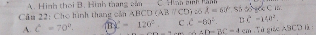 A. Hình thoi B. Hình thang cân C. Hình binh hành
Câu 22: Cho hình thang cân ABCD (ABparallel CD)cos hat A=60° Số đó gốc C là:
B c=120°. C hat C=80°. D . C=140°.
A. C=70°. Tứ giác ABCD là :
2-7.00 có AD=BC=4cm