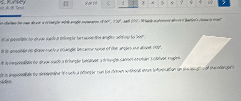 shney 1 2 6 7 9 10

ds A B Tase
s cluims he can braw a triangle with angle measores of UP, IV, and VV. Which statement doost Charled's claim in trad
it is possible to draw such a triangle because the angles add up to 360.
t is possible to draw such a triangle because none of the angles are aoove 187.
It is impossible to draw such a triangle because a triangle cannot contain 2 obtuse angles.
It is impossible to determine if such a triangle can be drawn without more information on the lengths of the triangle's 
sides.