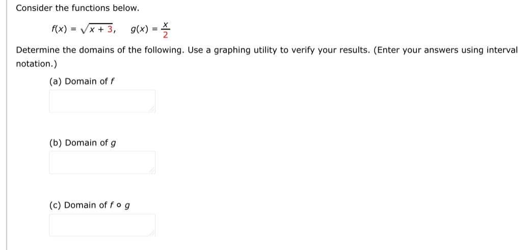 Consider the functions below.
f(x)=sqrt(x+3), g(x)= x/2 
Determine the domains of the following. Use a graphing utility to verify your results. (Enter your answers using interval 
notation.) 
(a) Domain of f
(b) Domain of g
(c) Domain of f o g