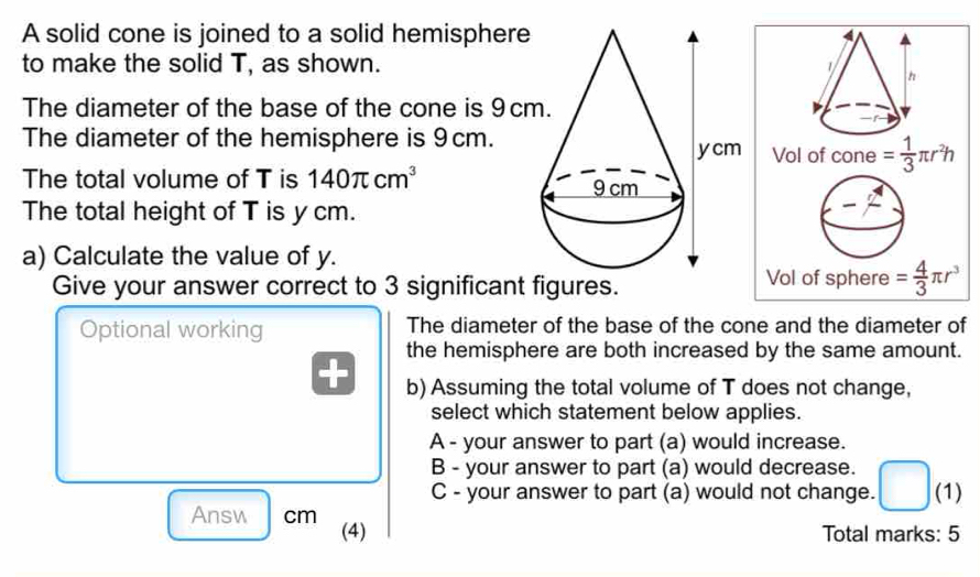 A solid cone is joined to a solid hemisphere
to make the solid T, as shown.
The diameter of the base of the cone is 9cm
The diameter of the hemisphere is 9cm.
The total volume of T is 140π cm^3
The total height of T is y cm.
a) Calculate the value of y.
Give your answer correct to 3 significant figures. 
Optional working The diameter of the base of the cone and the diameter of
the hemisphere are both increased by the same amount.
b) Assuming the total volume of T does not change,
select which statement below applies.
A - your answer to part (a) would increase.
B - your answer to part (a) would decrease.
C - your answer to part (a) would not change. (1)
Answ cm (4)
Total marks: 5