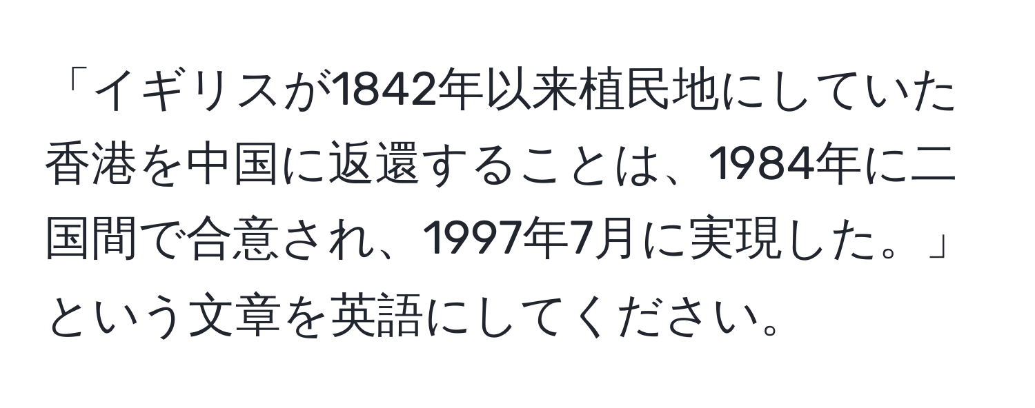 「イギリスが1842年以来植民地にしていた香港を中国に返還することは、1984年に二国間で合意され、1997年7月に実現した。」という文章を英語にしてください。