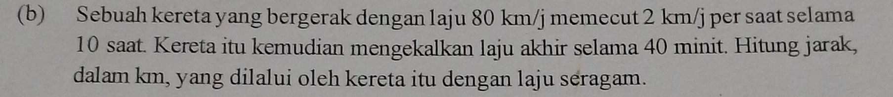 Sebuah kereta yang bergerak dengan 1aju 80 km/j memecut 2 km/j per saat selama
10 saat. Kereta itu kemudian mengekalkan laju akhir selama 40 minit. Hitung jarak, 
dalam km, yang dilalui oleh kereta itu dengan laju seragam.