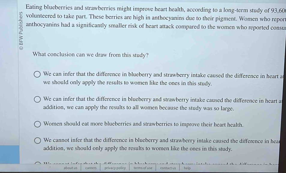 Eating blueberries and strawberries might improve heart health, according to a long-term study of 93,60
volunteered to take part. These berries are high in anthocyanins due to their pigment. Women who repor
anthocyanins had a significantly smaller risk of heart attack compared to the women who reported consu
What conclusion can we draw from this study?
We can infer that the difference in blueberry and strawberry intake caused the difference in heart a
we should only apply the results to women like the ones in this study.
We can infer that the difference in blueberry and strawberry intake caused the difference in heart a
addition, we can apply the results to all women because the study was so large.
Women should eat more blueberries and strawberries to improve their heart health.
We cannot infer that the difference in blueberry and strawberry intake caused the difference in hear
addition, we should only apply the results to women like the ones in this study.
about us careers privacy policy terms of use contact us help