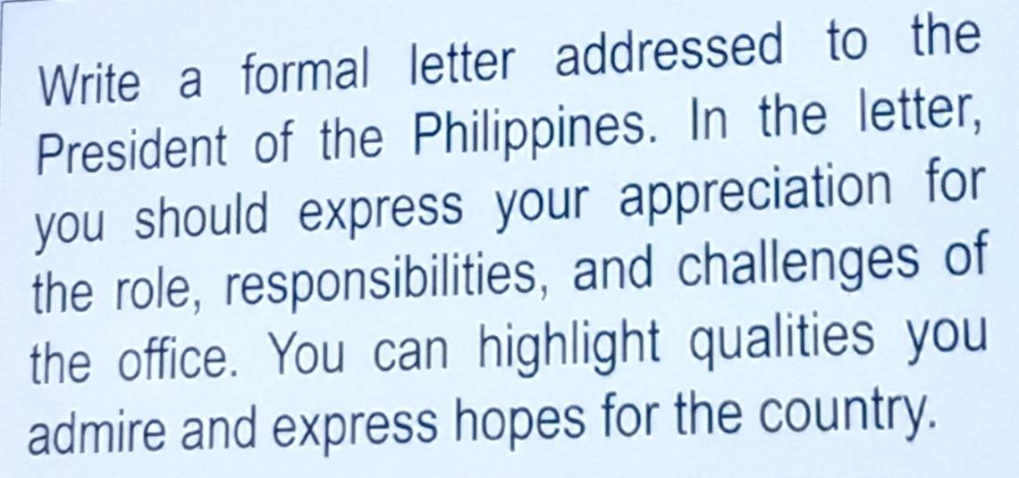 Write a formal letter addressed to the 
President of the Philippines. In the letter, 
you should express your appreciation for 
the role, responsibilities, and challenges of 
the office. You can highlight qualities you 
admire and express hopes for the country.