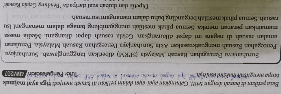 Baca petikan di bawah dengan teliti. Gabungkan ayat-ayat dalam petikan di bawah menjadi tiga ayat majmuk 
tanpa mengubah maksud asalnya Tutor Pengelesaían'' 4BM207
Suruhanjaya Pencegahan Rasuah Malaysia (SPRM) diberikan tanggungjawab. Suruhanjaya 
Pencegahan Rasuah menguatkuasakan Akta Suruhanjaya Pencegahan Rasuah Malaysia. Penularan 
amalan rasuah di negara ini dapat dikurangkan. Gejala rasuah dapat ditangani. Media massa 
memainkan peranan mereka. Semua pihak mestilah menggembleng tenaga dalam menangani isu 
rasuah. Semua pihak mestilah berganding bahu dalam menangani isu rasuah. 
Dipetik dan diubah suai daripada ´Bendung Gejala Rasuah’