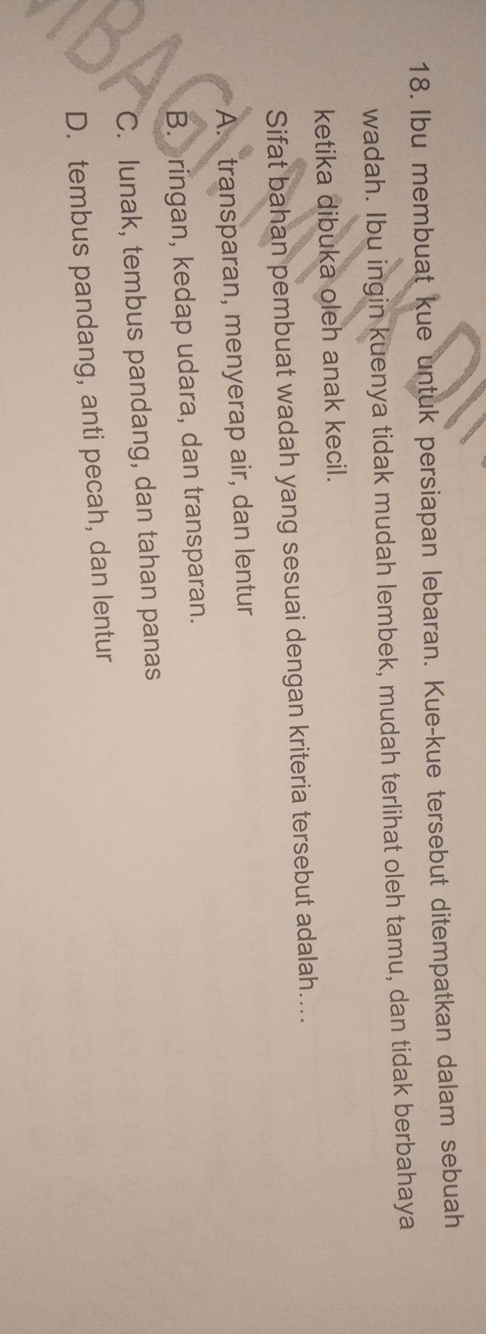 Ibu membuat kue untuk persiapan lebaran. Kue-kue tersebut ditempatkan dalam sebuah
wadah. Ibu ingin kuenya tidak mudah lembek, mudah terlihat oleh tamu, dan tidak berbahaya
ketika dibuka oleh anak kecil.
Sifat bahan pembuat wadah yang sesuai dengan kriteria tersebut adalah....
A. transparan, menyerap air, dan lentur
B. ringan, kedap udara, dan transparan.
C. lunak, tembus pandang, dan tahan panas
D. tembus pandang, anti pecah, dan lentur