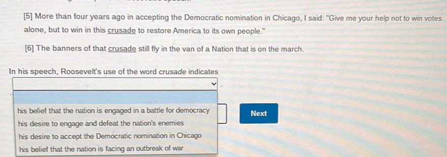 [5] More than four years ago in accepting the Democratic nomination in Chicago, I said: "Give me your help not to win votes
alone, but to win in this crusade to restore America to its own people."
[6] The banners of that crusade still fly in the van of a Nation that is on the march.
In his speech, Roosevelt's use of the word crusade indicates
his belief that the nation is engaged in a battle for democracy Next
his desire to engage and defeat the nation's enemies
his desire to accept the Democratic nomination in Chicago
his belief that the nation is facing an outbreak of war