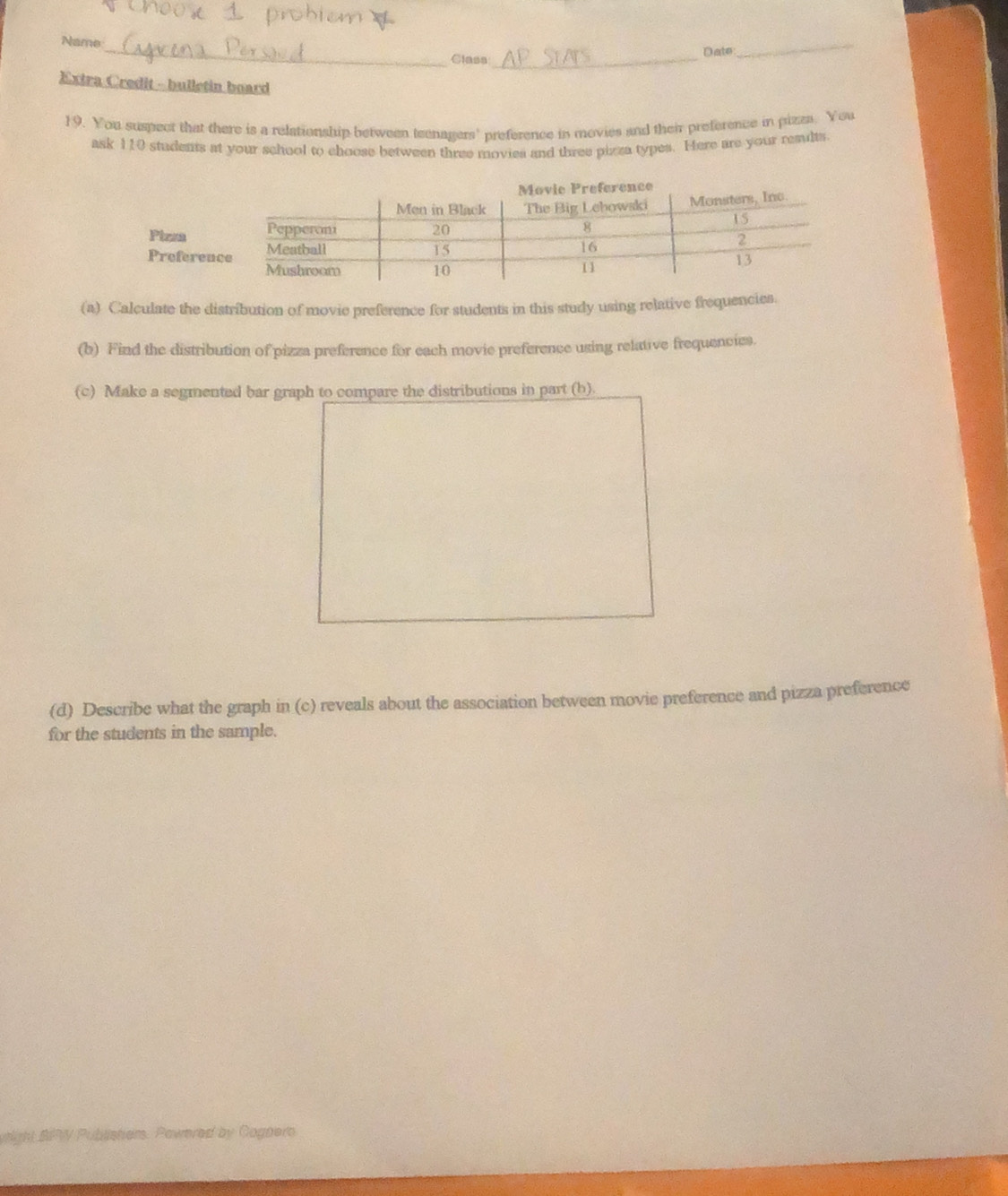 Name 
Class_ 
Date 
_ 
Extra Credit - bulletin board 
19. You suspect that there is a relationship between teenagers' preference in movies and their preference in pizza. You 
ask 110 students at your school to choose between three movies and three pizza types. Here are your reaults. 
(a) Calculate the distribution of movie preference for students in this study using relative frequencies. 
(b) Find the distribution of pizza preference for each movie preference using relative frequencies. 
(c) Make a segmented bar graph to compare the distributions in part (b). 
(d) Describe what the graph in (c) reveals about the association between movie preference and pizza preference 
for the students in the sample. 
right SRW Publisher. Powered by Cognero