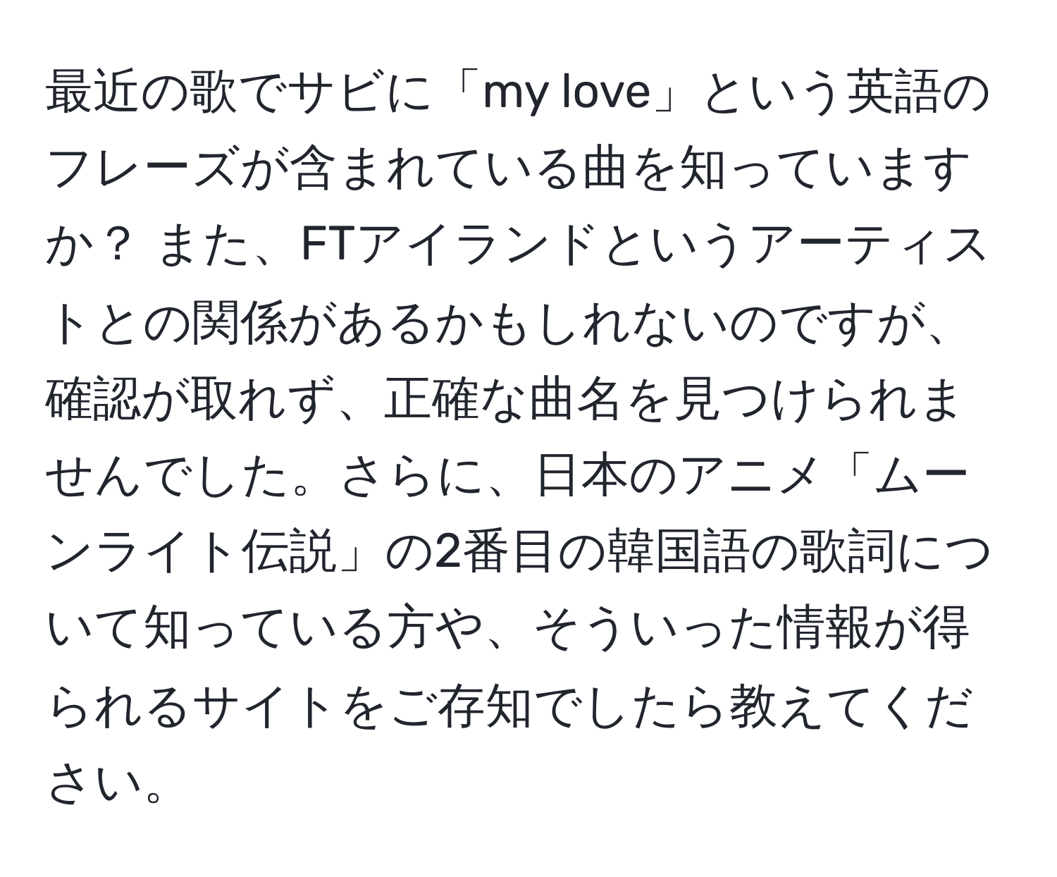 最近の歌でサビに「my love」という英語のフレーズが含まれている曲を知っていますか？ また、FTアイランドというアーティストとの関係があるかもしれないのですが、確認が取れず、正確な曲名を見つけられませんでした。さらに、日本のアニメ「ムーンライト伝説」の2番目の韓国語の歌詞について知っている方や、そういった情報が得られるサイトをご存知でしたら教えてください。