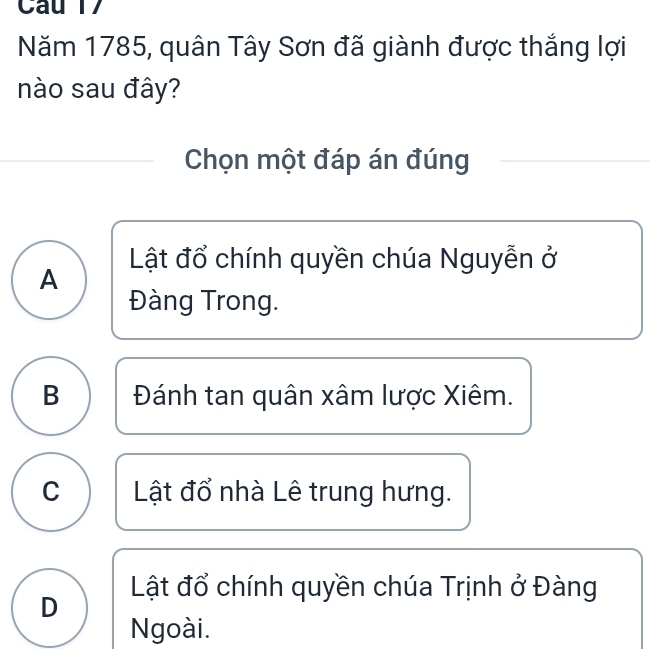 Năm 1785, quân Tây Sơn đã giành được thắng lợi
nào sau đây?
Chọn một đáp án đúng
Lật đổ chính quyền chúa Nguyễn ở
A
Đàng Trong.
B Đánh tan quân xâm lược Xiêm.
C Lật đổ nhà Lê trung hưng.
D Lật đổ chính quyền chúa Trịnh ở Đàng
Ngoài.