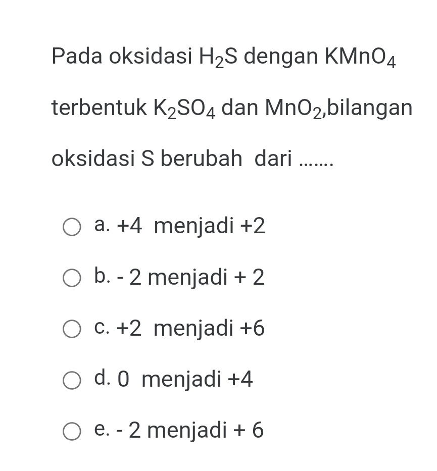 Pada oksidasi H_2S dengan KM nO_4
terbentuk K_2SO_4 dan MnO_2 ,bilangan
oksidasi S berubah dari ….....
a. +4 menjadi +2
b. - 2 menjadi + 2
c. +2 menjadi +6
d. 0 menjadi +4
e. - 2 menjadi + 6