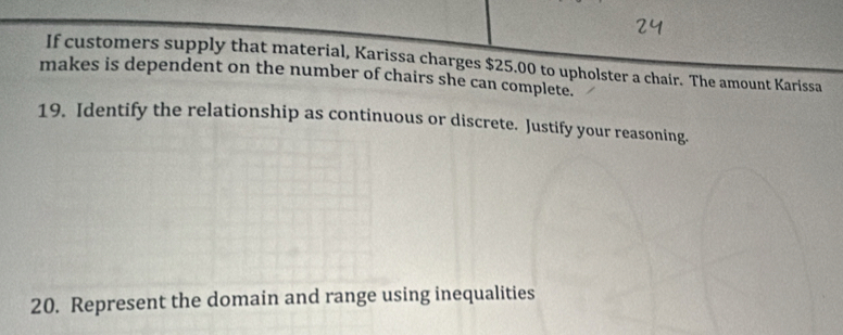 If customers supply that material, Karissa charges $25.00 to upholster a chair. The amount Karissa 
makes is dependent on the number of chairs she can complete. 
19. Identify the relationship as continuous or discrete. Justify your reasoning. 
20. Represent the domain and range using inequalities