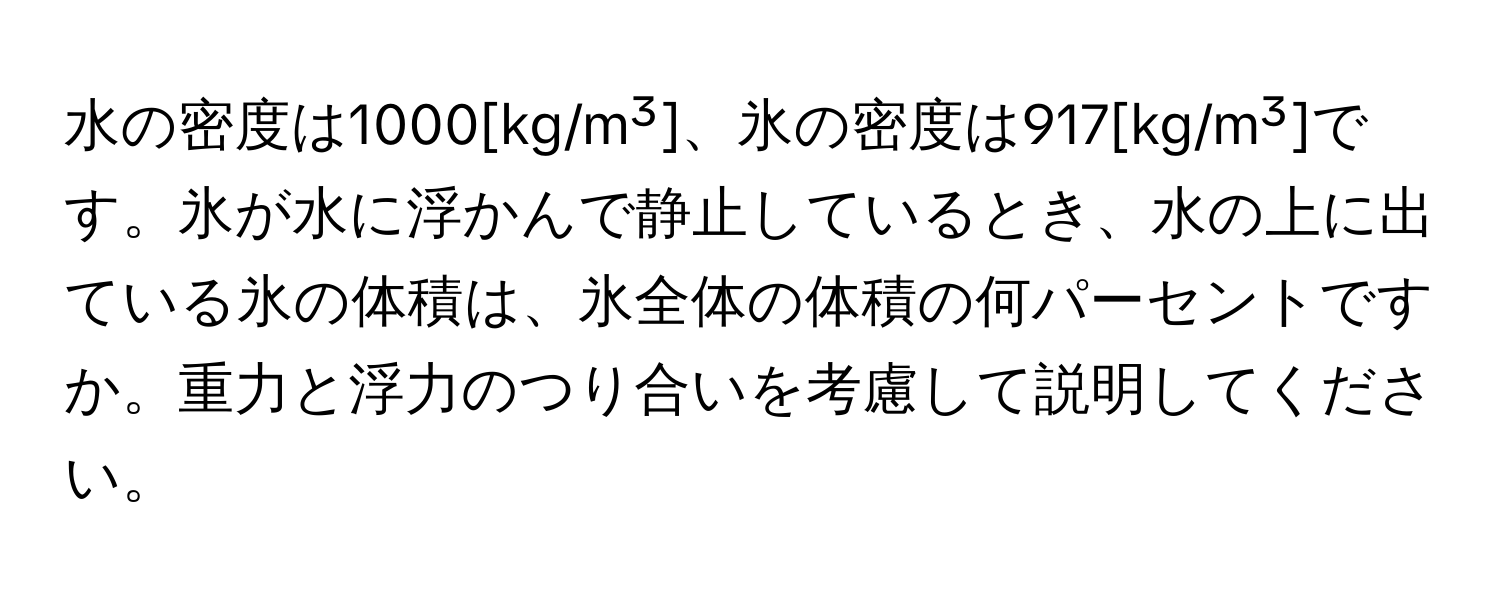 水の密度は1000[kg/m³]、氷の密度は917[kg/m³]です。氷が水に浮かんで静止しているとき、水の上に出ている氷の体積は、氷全体の体積の何パーセントですか。重力と浮力のつり合いを考慮して説明してください。