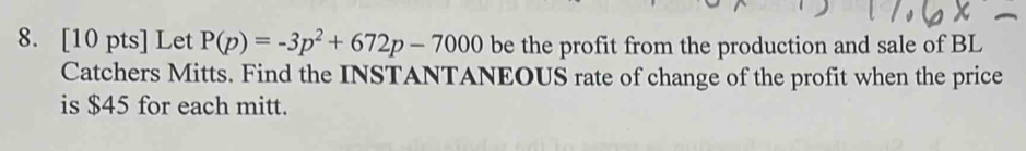 Let P(p)=-3p^2+672p-7000 be the profit from the production and sale of BL 
Catchers Mitts. Find the INSTANTANEOUS rate of change of the profit when the price 
is $45 for each mitt.