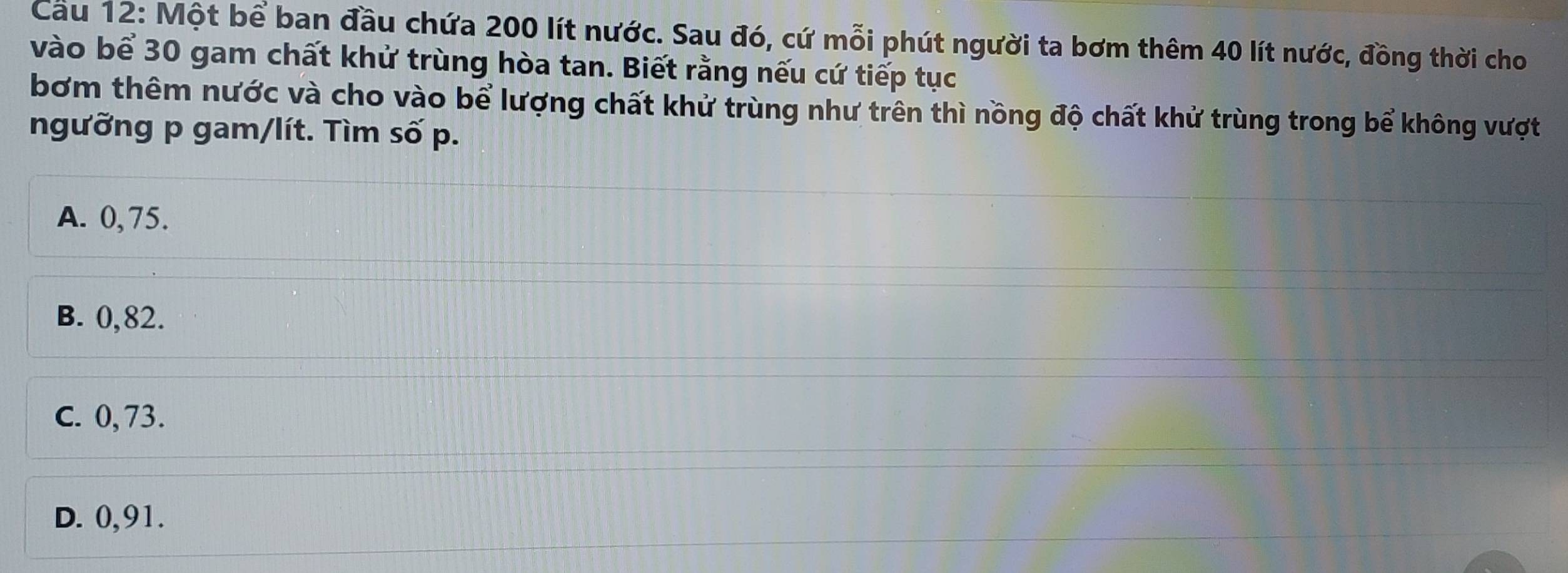 Cau 12: Một bể ban đầu chứa 200 lít nước. Sau đó, cứ mỗi phút người ta bơm thêm 40 lít nước, đồng thời cho
vào bể 30 gam chất khử trùng hòa tan. Biết rằng nếu cứ tiếp tục
bơm thêm nước và cho vào bể lượng chất khử trùng như trên thì nồng độ chất khử trùng trong bể không vượt
ngưỡng p gam/lít. Tìm số p.
A. 0,75.
B. 0,82.
C. 0, 73.
D. 0,91.